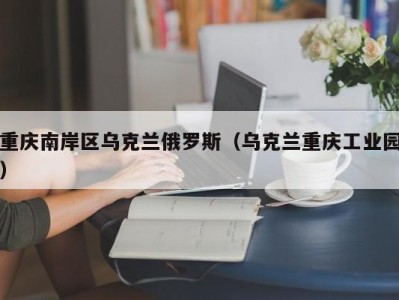 重庆南岸区乌克兰俄罗斯（乌克兰重庆工业园）