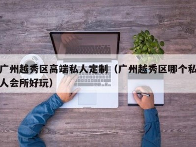 广州越秀区高端私人定制（广州越秀区哪个私人会所好玩）