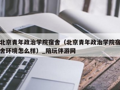 北京青年政治学院宿舍（北京青年政治学院宿舍环境怎么样）_陪玩伴游网