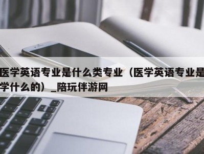 医学英语专业是什么类专业（医学英语专业是学什么的）_陪玩伴游网