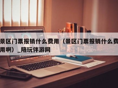 景区门票报销什么费用（景区门票报销什么费用啊）_陪玩伴游网