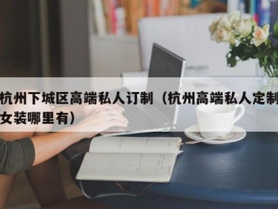 杭州下城区高端私人订制（杭州高端私人定制女装哪里有）