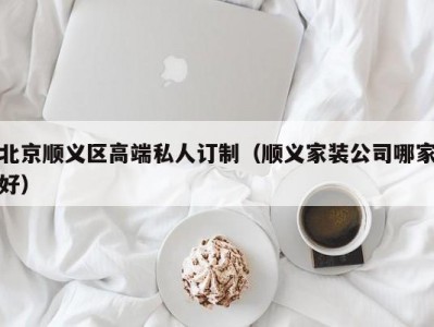 北京顺义区高端私人订制（顺义家装公司哪家好）