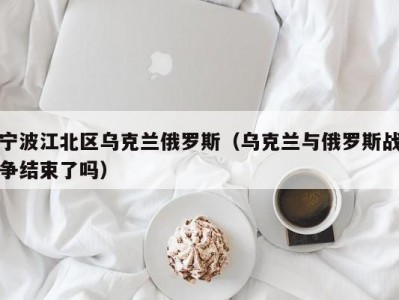 宁波江北区乌克兰俄罗斯（乌克兰与俄罗斯战争结束了吗）