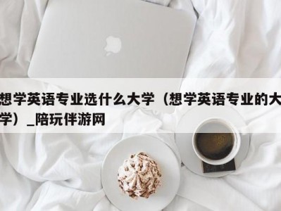 想学英语专业选什么大学（想学英语专业的大学）_陪玩伴游网