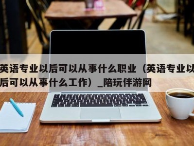 英语专业以后可以从事什么职业（英语专业以后可以从事什么工作）_陪玩伴游网