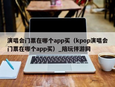 演唱会门票在哪个app买（kpop演唱会门票在哪个app买）_陪玩伴游网