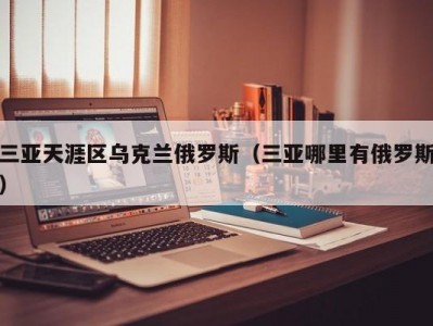 三亚天涯区乌克兰俄罗斯（三亚哪里有俄罗斯）