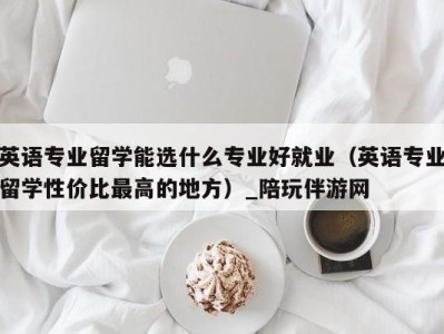 英语专业留学能选什么专业好就业（英语专业留学性价比最高的地方）_陪玩伴游网