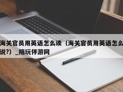 海关官员用英语怎么读（海关官员用英语怎么说?）_陪玩伴游网