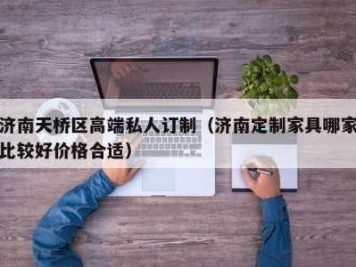 济南天桥区高端私人订制（济南定制家具哪家比较好价格合适）