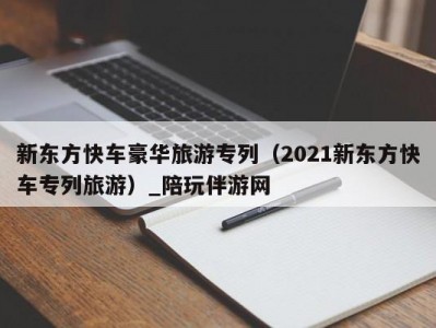 新东方快车豪华旅游专列（2021新东方快车专列旅游）_陪玩伴游网