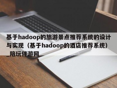 基于hadoop的旅游景点推荐系统的设计与实现（基于hadoop的酒店推荐系统）_陪玩伴游网