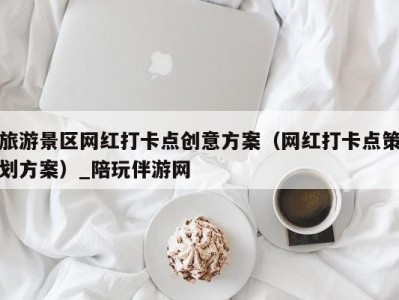 旅游景区网红打卡点创意方案（网红打卡点策划方案）_陪玩伴游网