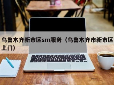 乌鲁木齐新市区sm服务（乌鲁木齐市新市区上门）