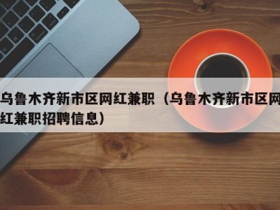 乌鲁木齐新市区网红兼职（乌鲁木齐新市区网红兼职招聘信息）