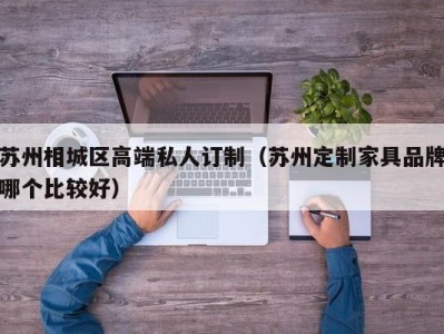 苏州相城区高端私人订制（苏州定制家具品牌哪个比较好）