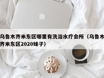 乌鲁木齐米东区哪里有洗浴水疗会所（乌鲁木齐米东区2020妹子）