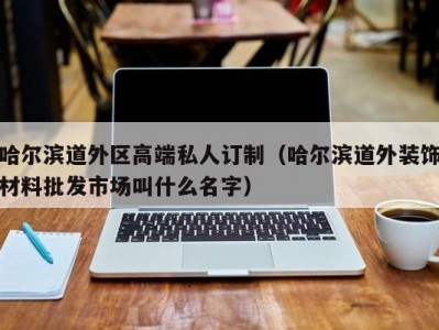 哈尔滨道外区高端私人订制（哈尔滨道外装饰材料批发市场叫什么名字）