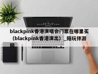 blackpink香港演唱会门票在哪里买（blackpink香港演出）_陪玩伴游网