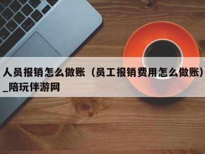 人员报销怎么做账（员工报销费用怎么做账）_陪玩伴游网