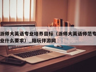 浙师大英语专业培养目标（浙师大英语师范专业什么要求）_陪玩伴游网