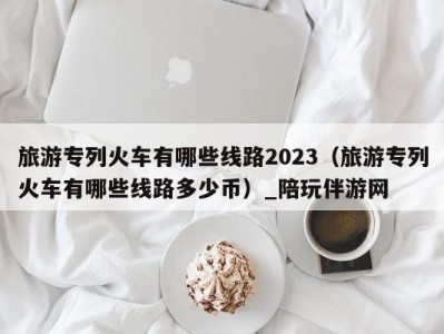 旅游专列火车有哪些线路2023（旅游专列火车有哪些线路多少币）_陪玩伴游网