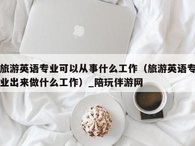 旅游英语专业可以从事什么工作（旅游英语专业出来做什么工作）_陪玩伴游网