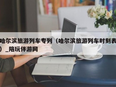 哈尔滨旅游列车专列（哈尔滨旅游列车时刻表）_陪玩伴游网