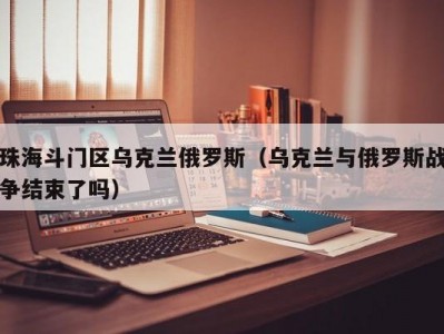 珠海斗门区乌克兰俄罗斯（乌克兰与俄罗斯战争结束了吗）