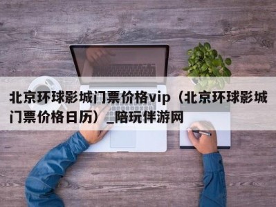 北京环球影城门票价格vip（北京环球影城门票价格日历）_陪玩伴游网