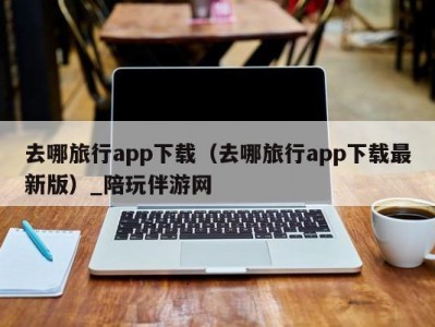 去哪旅行app下载（去哪旅行app下载最新版）_陪玩伴游网