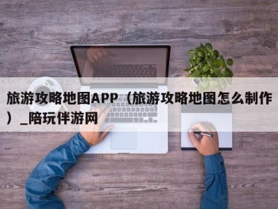 旅游攻略地图APP（旅游攻略地图怎么制作）_陪玩伴游网