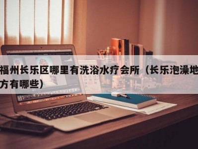 福州长乐区哪里有洗浴水疗会所（长乐泡澡地方有哪些）