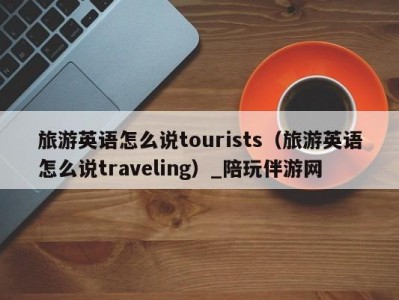 旅游英语怎么说tourists（旅游英语怎么说traveling）_陪玩伴游网