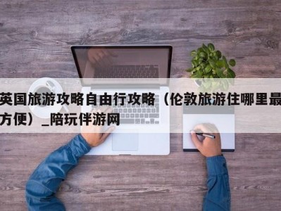 英国旅游攻略自由行攻略（伦敦旅游住哪里最方便）_陪玩伴游网