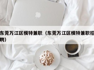 东莞万江区模特兼职（东莞万江区模特兼职招聘）