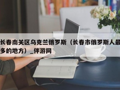 长春南关区乌克兰俄罗斯（长春市俄罗斯人最多的地方）_伴游网