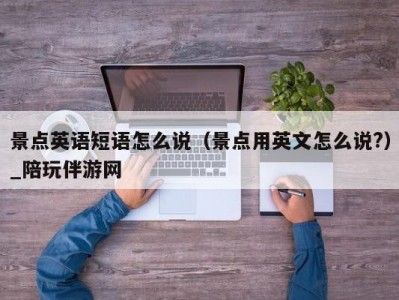 景点英语短语怎么说（景点用英文怎么说?）_陪玩伴游网