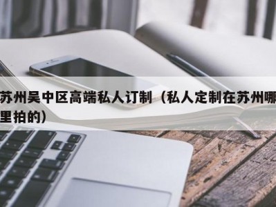 苏州吴中区高端私人订制（私人定制在苏州哪里拍的）