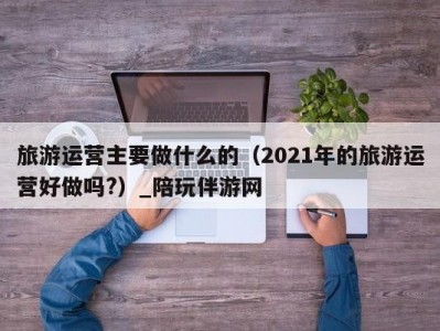 旅游运营主要做什么的（2021年的旅游运营好做吗?）_陪玩伴游网